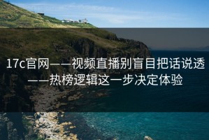 17c官网——视频直播别盲目把话说透——热榜逻辑这一步决定体验