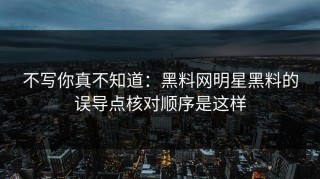 不写你真不知道：黑料网明星黑料的误导点核对顺序是这样