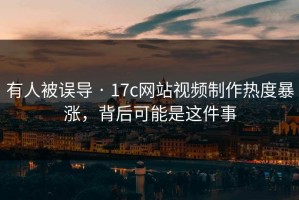 有人被误导 · 17c网站视频制作热度暴涨，背后可能是这件事