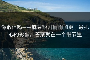 你敢信吗——麻豆短剧悄悄加更｜最扎心的彩蛋，答案就在一个细节里