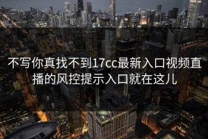 不写你真找不到17cc最新入口视频直播的风控提示入口就在这儿