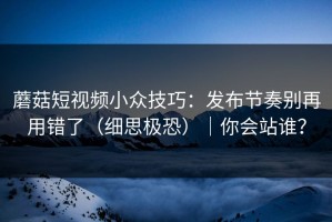 蘑菇短视频小众技巧：发布节奏别再用错了（细思极恐）｜你会站谁？