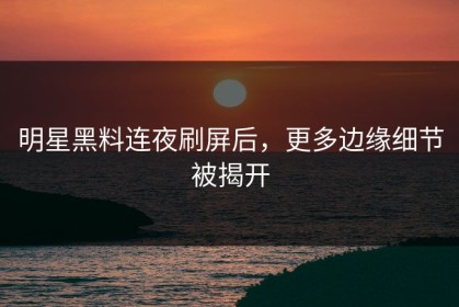 明星黑料连夜刷屏后，更多边缘细节被揭开