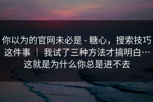 你以为的官网未必是 - 糖心，搜索技巧这件事 ｜ 我试了三种方法才搞明白…这就是为什么你总是进不去