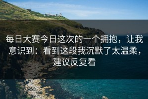 每日大赛今日这次的一个拥抱，让我意识到：看到这段我沉默了太温柔，建议反复看