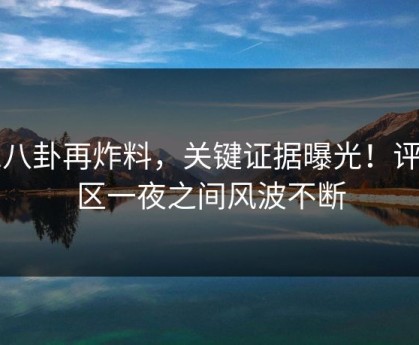 51八卦再炸料，关键证据曝光！评论区一夜之间风波不断