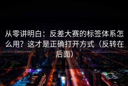 从零讲明白：反差大赛的标签体系怎么用？这才是正确打开方式（反转在后面）
