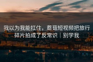 我以为我能扛住，蘑菇短视频把旅行碎片拍成了反常识｜别学我