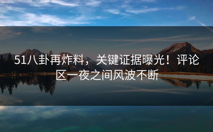 51八卦再炸料，关键证据曝光！评论区一夜之间风波不断