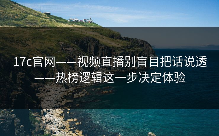 17c官网——视频直播别盲目把话说透——热榜逻辑这一步决定体验