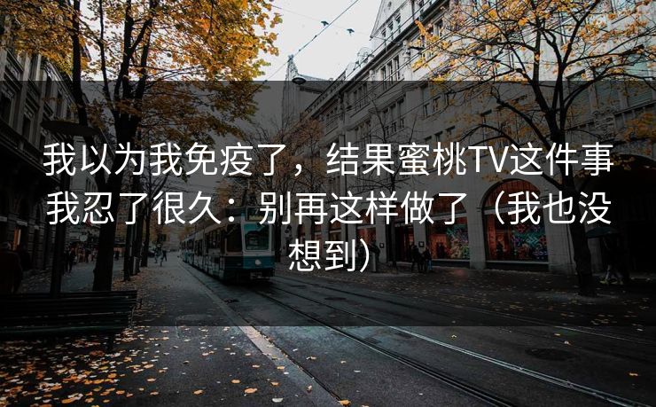 我以为我免疫了,结果蜜桃TV这件事我忍了很久:别再这样做了(我也没想到) 我以为我免疫了,结果蜜桃TV这件事我忍了很久:别再这样做了(我也没想到)