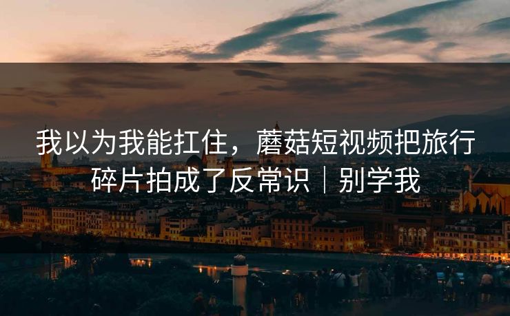 我以为我能扛住,蘑菇短视频把旅行碎片拍成了反常识|别学我 我以为我能扛住,蘑菇短视频把旅行碎片拍成了反常识|别学我