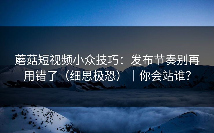 蘑菇短视频小众技巧:发布节奏别再用错了(细思极恐)|你会站谁? 蘑菇短视频小众技巧:发布节奏别再用错了(细思极恐)|你会站谁?