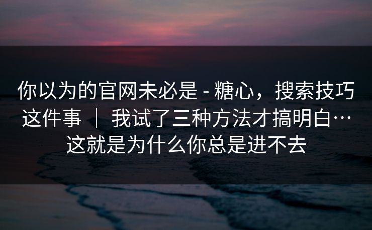 你以为的官网未必是 - 糖心，搜索技巧这件事 ｜ 我试了三种方法才搞明白…这就是为什么你总是进不去