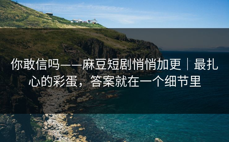 你敢信吗——麻豆短剧悄悄加更|最扎心的彩蛋,答案就在一个细节里 你敢信吗——麻豆短剧悄悄加更|最扎心的彩蛋,答案就在一个细节里