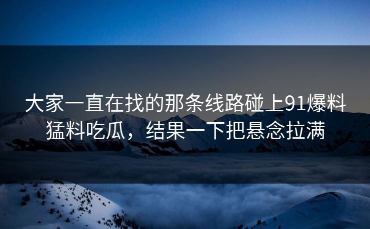 大家一直在找的那条线路碰上91爆料猛料吃瓜，结果一下把悬念拉满