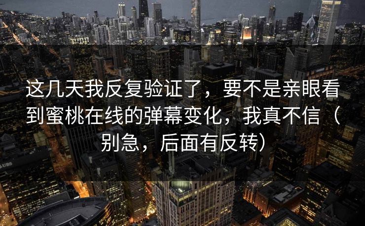 这几天我反复验证了,要不是亲眼看到蜜桃在线的弹幕变化,我真不信(别急,后面有反转) 这几天我反复验证了,要不是亲眼看到蜜桃在线的弹幕变化,我真不信(别急,后面有反转)